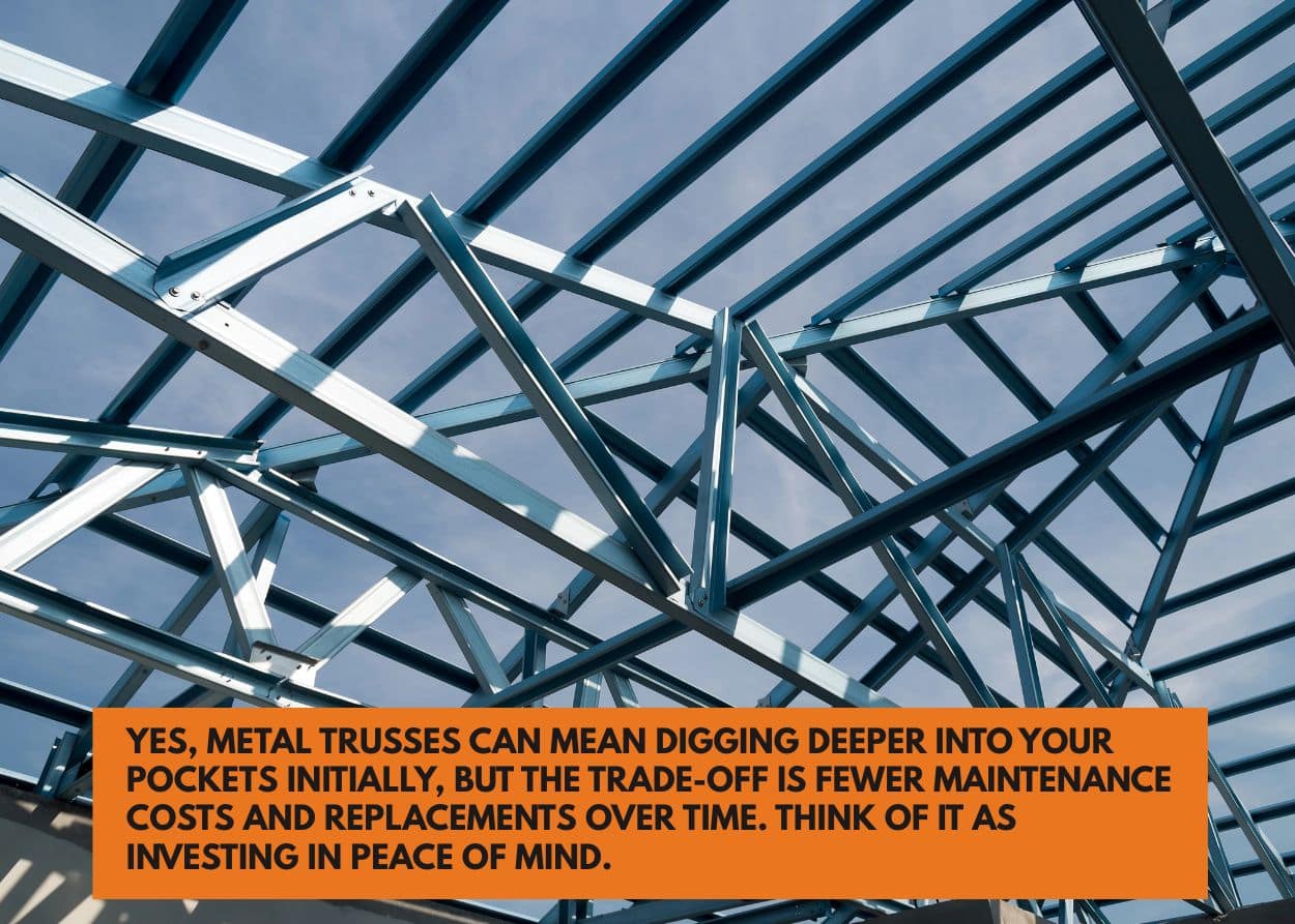 Yes, metal trusses can mean digging deeper into your pockets initially, but the trade-off is fewer maintenance costs and replacements over time. Think of it as investing in peace of mind.