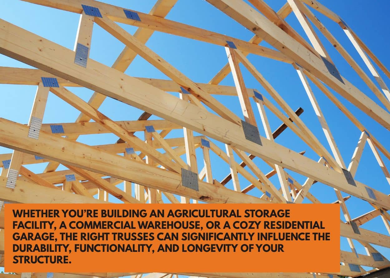 Whether you’re building an agricultural storage facility, a commercial warehouse, or a cozy residential garage, the right trusses can significantly influence the durability, functionality, and longevity of your structure.